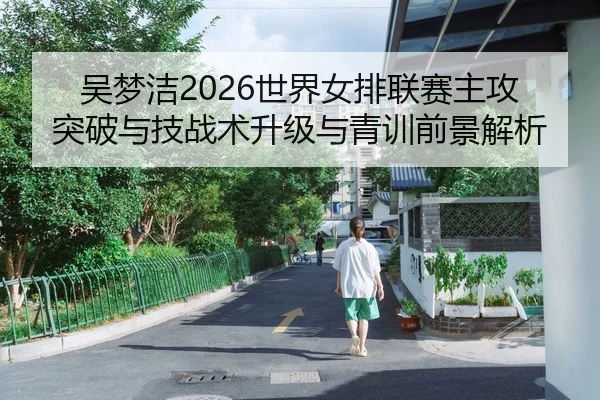 吴梦洁2026世界女排联赛主攻突破与技战术升级与青训前景解析
